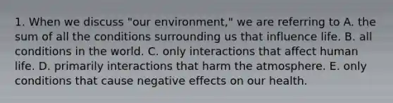 1. When we discuss "our environment," we are referring to A. the sum of all the conditions surrounding us that influence life. B. all conditions in the world. C. only interactions that affect human life. D. primarily interactions that harm the atmosphere. E. only conditions that cause negative effects on our health.