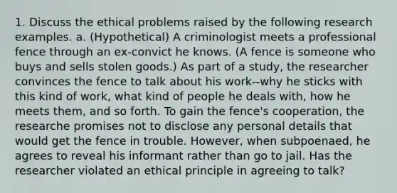 1. Discuss the ethical problems raised by the following research examples. a. (Hypothetical) A criminologist meets a professional fence through an ex-convict he knows. (A fence is someone who buys and sells stolen goods.) As part of a study, the researcher convinces the fence to talk about his work--why he sticks with this kind of work, what kind of people he deals with, how he meets them, and so forth. To gain the fence's cooperation, the researche promises not to disclose any personal details that would get the fence in trouble. However, when subpoenaed, he agrees to reveal his informant rather than go to jail. Has the researcher violated an ethical principle in agreeing to talk?