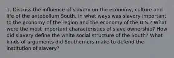 1. Discuss the influence of slavery on the economy, culture and life of the antebellum South. In what ways was slavery important to the economy of the region and the economy of the U.S.? What were the most important characteristics of slave ownership? How did slavery define the white social structure of the South? What kinds of arguments did Southerners make to defend the institution of slavery?