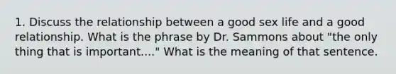 1. Discuss the relationship between a good sex life and a good relationship. What is the phrase by Dr. Sammons about "the only thing that is important...." What is the meaning of that sentence.