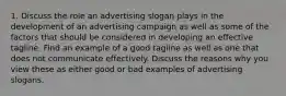 1. Discuss the role an advertising slogan plays in the development of an advertising campaign as well as some of the factors that should be considered in developing an effective tagline. Find an example of a good tagline as well as one that does not communicate effectively. Discuss the reasons why you view these as either good or bad examples of advertising slogans.