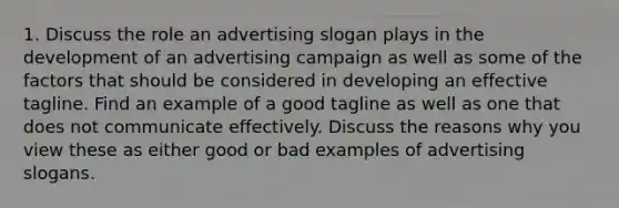 1. Discuss the role an advertising slogan plays in the development of an advertising campaign as well as some of the factors that should be considered in developing an effective tagline. Find an example of a good tagline as well as one that does not communicate effectively. Discuss the reasons why you view these as either good or bad examples of advertising slogans.