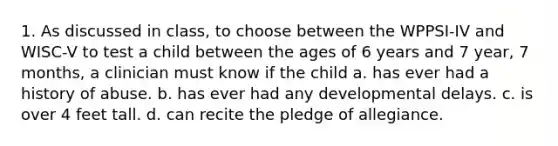 1. As discussed in class, to choose between the WPPSI-IV and WISC-V to test a child between the ages of 6 years and 7 year, 7 months, a clinician must know if the child a. has ever had a history of abuse. b. has ever had any developmental delays. c. is over 4 feet tall. d. can recite the pledge of allegiance.