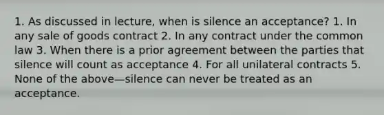 1. As discussed in lecture, when is silence an acceptance? 1. In any sale of goods contract 2. In any contract under the common law 3. When there is a prior agreement between the parties that silence will count as acceptance 4. For all unilateral contracts 5. None of the above—silence can never be treated as an acceptance.