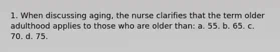 1. When discussing aging, the nurse clarifies that the term older adulthood applies to those who are older than: a. 55. b. 65. c. 70. d. 75.