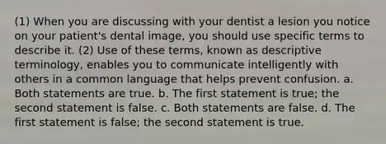 (1) When you are discussing with your dentist a lesion you notice on your patient's dental image, you should use specific terms to describe it. (2) Use of these terms, known as descriptive terminology, enables you to communicate intelligently with others in a common language that helps prevent confusion. a. Both statements are true. b. The first statement is true; the second statement is false. c. Both statements are false. d. The first statement is false; the second statement is true.