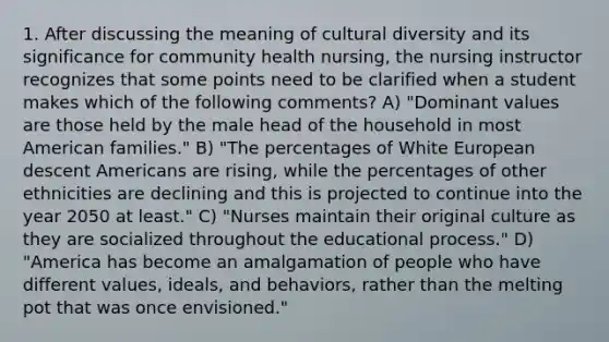 1. After discussing the meaning of cultural diversity and its significance for community health nursing, the nursing instructor recognizes that some points need to be clarified when a student makes which of the following comments? A) "Dominant values are those held by the male head of the household in most American families." B) "The percentages of White European descent Americans are rising, while the percentages of other ethnicities are declining and this is projected to continue into the year 2050 at least." C) "Nurses maintain their original culture as they are socialized throughout the educational process." D) "America has become an amalgamation of people who have different values, ideals, and behaviors, rather than the melting pot that was once envisioned."