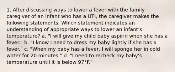 1. After discussing ways to lower a fever with the family caregiver of an infant who has a UTI, the caregiver makes the following statements. Which statement indicates an understanding of appropriate ways to lower an infant's temperature? a. "I will give my child baby aspirin when she has a fever." b. "I know I need to dress my baby lightly if she has a fever." c. "When my baby has a fever, I will sponge her in cold water for 20 minutes." d. "I need to recheck my baby's temperature until it is below 97°F."