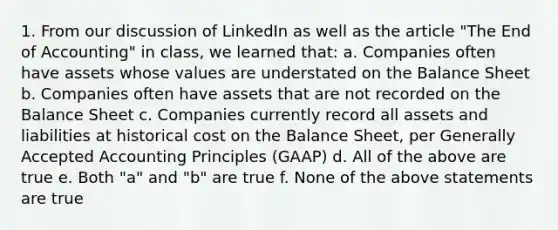 1. From our discussion of LinkedIn as well as the article "The End of Accounting" in class, we learned that: a. Companies often have assets whose values are understated on the Balance Sheet b. Companies often have assets that are not recorded on the Balance Sheet c. Companies currently record all assets and liabilities at historical cost on the Balance Sheet, per <a href='https://www.questionai.com/knowledge/kwjD9YtMH2-generally-accepted-accounting-principles' class='anchor-knowledge'>generally accepted accounting principles</a> (GAAP) d. All of the above are true e. Both "a" and "b" are true f. None of the above statements are true