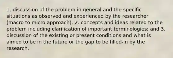 1. discussion of the problem in general and the specific situations as observed and experienced by the researcher (macro to micro approach). 2. concepts and ideas related to the problem including clarification of important terminologies; and 3. discussion of the existing or present conditions and what is aimed to be in the future or the gap to be filled-in by the research.