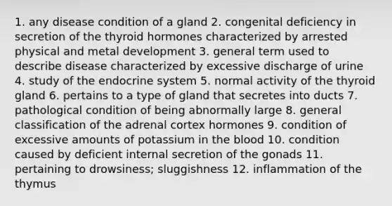 1. any disease condition of a gland 2. congenital deficiency in secretion of the thyroid hormones characterized by arrested physical and metal development 3. general term used to describe disease characterized by excessive discharge of urine 4. study of the endocrine system 5. normal activity of the thyroid gland 6. pertains to a type of gland that secretes into ducts 7. pathological condition of being abnormally large 8. general classification of the adrenal cortex hormones 9. condition of excessive amounts of potassium in the blood 10. condition caused by deficient internal secretion of the gonads 11. pertaining to drowsiness; sluggishness 12. inflammation of the thymus