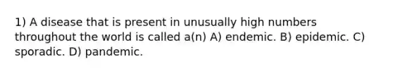 1) A disease that is present in unusually high numbers throughout the world is called a(n) A) endemic. B) epidemic. C) sporadic. D) pandemic.