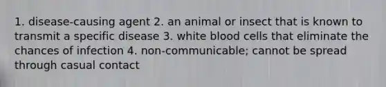 1. disease-causing agent 2. an animal or insect that is known to transmit a specific disease 3. white blood cells that eliminate the chances of infection 4. non-communicable; cannot be spread through casual contact