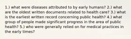 1.) what were diseases attributed to by early humans? 2.) what are the oldest written documents related to health care? 3.) what is the earliest written record concerning public health? 4.) what group of people made significant progress in the area of public health? 5.) who were generally relied on for medical practices in the early times?