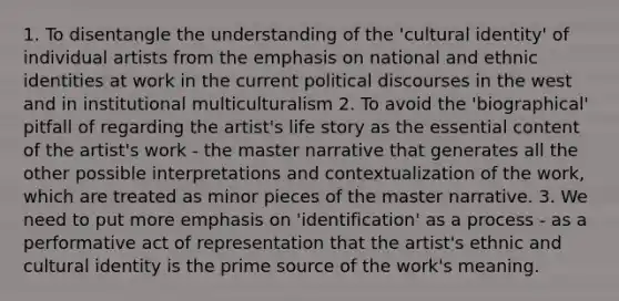 1. To disentangle the understanding of the 'cultural identity' of individual artists from the emphasis on national and ethnic identities at work in the current political discourses in the west and in institutional multiculturalism 2. To avoid the 'biographical' pitfall of regarding the artist's life story as the essential content of the artist's work - the master narrative that generates all the other possible interpretations and contextualization of the work, which are treated as minor pieces of the master narrative. 3. We need to put more emphasis on 'identification' as a process - as a performative act of representation that the artist's ethnic and cultural identity is the prime source of the work's meaning.