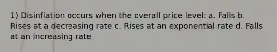 1) Disinflation occurs when the overall price level: a. Falls b. Rises at a decreasing rate c. Rises at an exponential rate d. Falls at an increasing rate