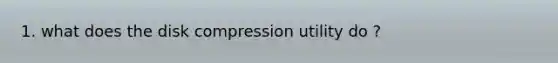 1. what does the disk compression utility do ?