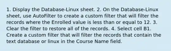 1. Display the Database-Linux sheet. 2. On the Database-Linux sheet, use AutoFilter to create a custom filter that will filter the records where the Enrolled value is less than or equal to 12. 3. Clear the filter to restore all of the records. 4. Select cell B1. Create a custom filter that will filter the records that contain the text database or linux in the Course Name field.