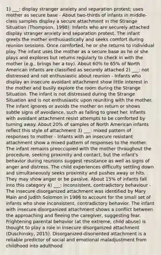 1) ___: display stranger anxiety and separation protest; uses mother as secure base - About two-thirds of infants in middle-class samples display a secure attachment in the Strange Situation (Thompson, 1998). Infants who are securely attached display stranger anxiety and separation protest. The infant greets the mother enthusiastically and seeks comfort during reunion sessions. Once comforted, he or she returns to individual play. The infant uses the mother as a secure base as he or she plays and explores but returns regularly to check in with the mother (e.g., brings her a toy). About 60% to 65% of North American infants are classified as securely attached 2) ___: not distressed and not enthusiastic about reunion - Infants who display an insecure avoidant attachment show little interest in the mother and busily explore the room during the Strange Situation. The infant is not distressed during the Strange Situation and is not enthusiastic upon reuniting with the mother. The infant ignores or avoids the mother on return or shows subtle signs of avoidance, such as failing to greet her. Infants with avoidant attachment resist attempts to be comforted by turning away. About 20% of samples of North American infants reflect this style of attachment 3) ___: mixed pattern of responses to mother - Infants with an insecure resistant attachment show a mixed pattern of responses to the mother. The infant remains preoccupied with the mother throughout the procedure, seeking proximity and contact, but the infant's behavior during reunions suggest resistance as well as signs of anger and distress. The child experiences difficulty settling down and simultaneously seeks proximity and pushes away or hits. They may show anger or be passive. About 15% of infants fall into this category 4) ___: inconsistent, contradictory behaviour - The insecure disorganized attachment was identified by Mary Main and Judith Solomon in 1986 to account for the small set of infants who show inconsistent, contradictory behavior. The infant with insecure disorganized attachment shows a conflict between the approaching and fleeing the caregiver, suggesting fear. Frightening parental behavior (at the extreme, child abuse) is thought to play a role in insecure disorganized attachment (Duschinsky, 2015). Disorganized-disoriented attachment is a reliable predictor of social and emotional maladjustment from childhood into adulthood