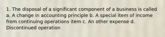 1. The disposal of a significant component of a business is called a. A change in accounting principle b. A special item of income from continuing operations item c. An other expense d. Discontinued operation