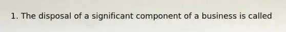 1. The disposal of a significant component of a business is called