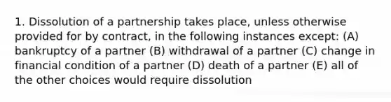 1. Dissolution of a partnership takes place, unless otherwise provided for by contract, in the following instances except: (A) bankruptcy of a partner (B) withdrawal of a partner (C) change in financial condition of a partner (D) death of a partner (E) all of the other choices would require dissolution