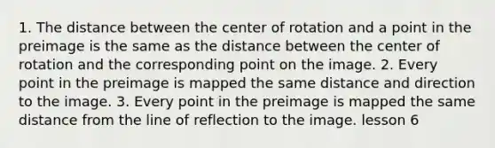 1. The distance between the center of rotation and a point in the preimage is the same as the distance between the center of rotation and the corresponding point on the image. 2. Every point in the preimage is mapped the same distance and direction to the image. 3. Every point in the preimage is mapped the same distance from the line of reflection to the image. lesson 6