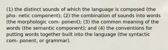 (1) the distinct sounds of which the language is composed (the pho- netic component); (2) the combination of sounds into words (the morphologic com- ponent); (3) the common meaning of the words (the semantic component); and (4) the conventions for putting words together built into the language (the syntactic com- ponent, or grammar).