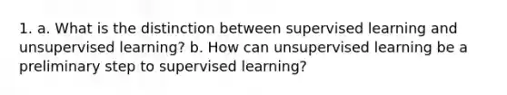 1. a. What is the distinction between supervised learning and unsupervised learning? b. How can unsupervised learning be a preliminary step to supervised learning?