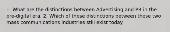 1. What are the distinctions between Advertising and PR in the pre-digital era. 2. Which of these distinctions between these two mass communications industries still exist today