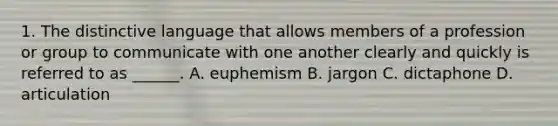 1. The distinctive language that allows members of a profession or group to communicate with one another clearly and quickly is referred to as ______. A. euphemism B. jargon C. dictaphone D. articulation