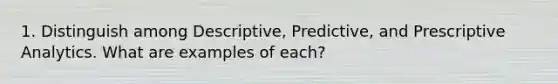 1. Distinguish among Descriptive, Predictive, and Prescriptive Analytics. What are examples of each?