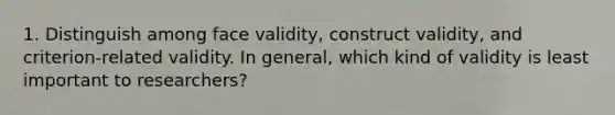 1. Distinguish among face validity, construct validity, and criterion-related validity. In general, which kind of validity is least important to researchers?