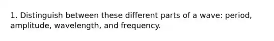 1. Distinguish between these different parts of a wave: period, amplitude, wavelength, and frequency.