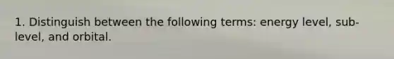 1. Distinguish between the following terms: energy level, sub-level, and orbital.