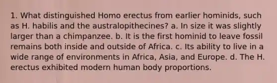 1. What distinguished Homo erectus from earlier hominids, such as H. habilis and the australopithecines? a. In size it was slightly larger than a chimpanzee. b. It is the first hominid to leave fossil remains both inside and outside of Africa. c. Its ability to live in a wide range of environments in Africa, Asia, and Europe. d. The H. erectus exhibited modern human body proportions.