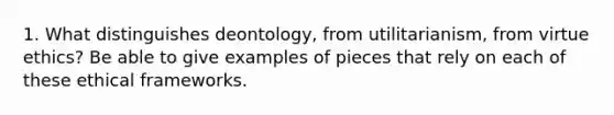 1. What distinguishes deontology, from utilitarianism, from virtue ethics? Be able to give examples of pieces that rely on each of these ethical frameworks.