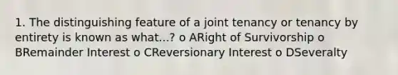 1. The distinguishing feature of a joint tenancy or tenancy by entirety is known as what...? o ARight of Survivorship o BRemainder Interest o CReversionary Interest o DSeveralty