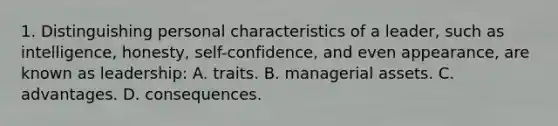 1. Distinguishing personal characteristics of a leader, such as intelligence, honesty, self-confidence, and even appearance, are known as leadership: A. traits. B. managerial assets. C. advantages. D. consequences.