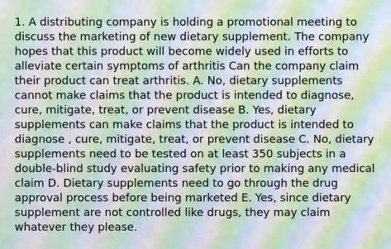 1. A distributing company is holding a promotional meeting to discuss the marketing of new dietary supplement. The company hopes that this product will become widely used in efforts to alleviate certain symptoms of arthritis Can the company claim their product can treat arthritis. A. No, dietary supplements cannot make claims that the product is intended to diagnose, cure, mitigate, treat, or prevent disease B. Yes, dietary supplements can make claims that the product is intended to diagnose , cure, mitigate, treat, or prevent disease C. No, dietary supplements need to be tested on at least 350 subjects in a double-blind study evaluating safety prior to making any medical claim D. Dietary supplements need to go through the drug approval process before being marketed E. Yes, since dietary supplement are not controlled like drugs, they may claim whatever they please.