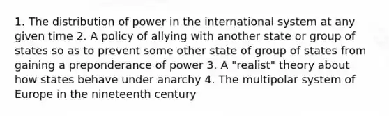 1. The distribution of power in the international system at any given time 2. A policy of allying with another state or group of states so as to prevent some other state of group of states from gaining a preponderance of power 3. A "realist" theory about how states behave under anarchy 4. The multipolar system of Europe in the nineteenth century