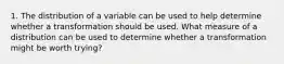 1. The distribution of a variable can be used to help determine whether a transformation should be used. What measure of a distribution can be used to determine whether a transformation might be worth trying?