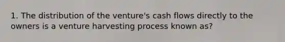 1. The distribution of the venture's cash flows directly to the owners is a venture harvesting process known as?