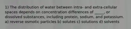 1) The distribution of water between intra- and extra-cellular spaces depends on concentration differences of _____, or dissolved substances, including protein, sodium, and potassium. a) reverse osmotic particles b) solutes c) solutions d) solvents