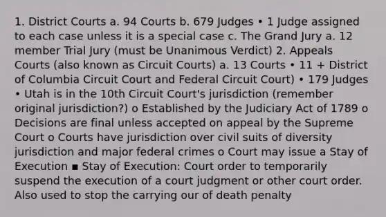 1. District Courts a. 94 Courts b. 679 Judges • 1 Judge assigned to each case unless it is a special case c. The Grand Jury a. 12 member Trial Jury (must be Unanimous Verdict) 2. Appeals Courts (also known as Circuit Courts) a. 13 Courts • 11 + District of Columbia Circuit Court and Federal Circuit Court) • 179 Judges • Utah is in the 10th Circuit Court's jurisdiction (remember original jurisdiction?) o Established by the Judiciary Act of 1789 o Decisions are final unless accepted on appeal by the Supreme Court o Courts have jurisdiction over civil suits of diversity jurisdiction and major federal crimes o Court may issue a Stay of Execution ▪ Stay of Execution: Court order to temporarily suspend the execution of a court judgment or other court order. Also used to stop the carrying our of death penalty