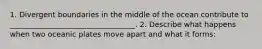 1. Divergent boundaries in the middle of the ocean contribute to __________________________________. 2. Describe what happens when two oceanic plates move apart and what it forms: