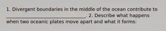 1. Divergent boundaries in the middle of the ocean contribute to __________________________________. 2. Describe what happens when two oceanic plates move apart and what it forms: