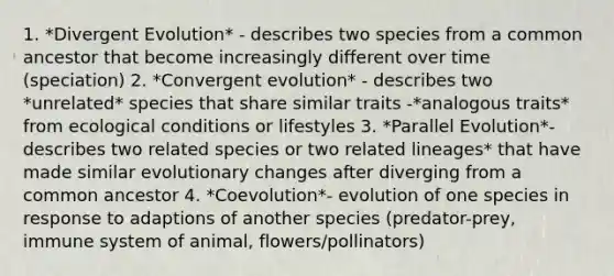 1. *Divergent Evolution* - describes two species from a common ancestor that become increasingly different over time (speciation) 2. *Convergent evolution* - describes two *unrelated* species that share similar traits -*analogous traits* from ecological conditions or lifestyles 3. *Parallel Evolution*- describes two related species or two related lineages* that have made similar evolutionary changes after diverging from a common ancestor 4. *Coevolution*- evolution of one species in response to adaptions of another species (predator-prey, immune system of animal, flowers/pollinators)