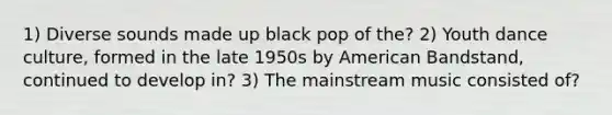 1) Diverse sounds made up black pop of the? 2) Youth dance culture, formed in the late 1950s by American Bandstand, continued to develop in? 3) The mainstream music consisted of?