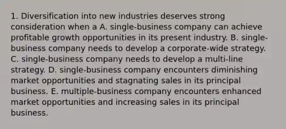 1. Diversification into new industries deserves strong consideration when a A. single-business company can achieve profitable growth opportunities in its present industry. B. single-business company needs to develop a corporate-wide strategy. C. single-business company needs to develop a multi-line strategy. D. single-business company encounters diminishing market opportunities and stagnating sales in its principal business. E. multiple-business company encounters enhanced market opportunities and increasing sales in its principal business.